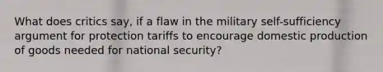 What does critics say, if a flaw in the military self-sufficiency argument for protection tariffs to encourage domestic production of goods needed for national security?