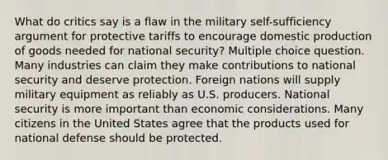 What do critics say is a flaw in the military self-sufficiency argument for protective tariffs to encourage domestic production of goods needed for national security? Multiple choice question. Many industries can claim they make contributions to national security and deserve protection. Foreign nations will supply military equipment as reliably as U.S. producers. National security is more important than economic considerations. Many citizens in the United States agree that the products used for national defense should be protected.