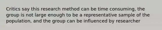 Critics say this research method can be time consuming, the group is not large enough to be a representative sample of the population, and the group can be influenced by researcher