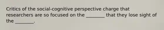 Critics of the social-cognitive perspective charge that researchers are so focused on the ________ that they lose sight of the ________.