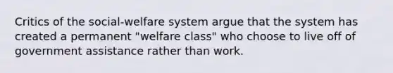 Critics of the social-welfare system argue that the system has created a permanent "welfare class" who choose to live off of government assistance rather than work.