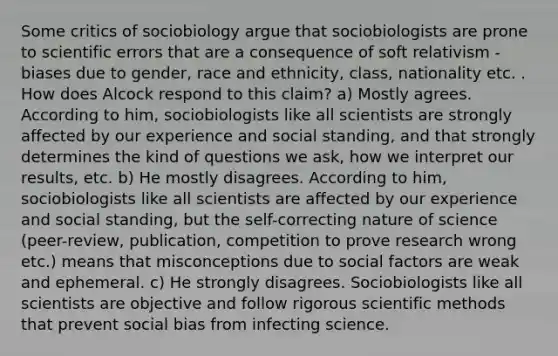 Some critics of sociobiology argue that sociobiologists are prone to scientific errors that are a consequence of soft relativism - biases due to gender, race and ethnicity, class, nationality etc. . How does Alcock respond to this claim? a) Mostly agrees. According to him, sociobiologists like all scientists are strongly affected by our experience and social standing, and that strongly determines the kind of questions we ask, how we interpret our results, etc. b) He mostly disagrees. According to him, sociobiologists like all scientists are affected by our experience and social standing, but the self-correcting nature of science (peer-review, publication, competition to prove research wrong etc.) means that misconceptions due to social factors are weak and ephemeral. c) He strongly disagrees. Sociobiologists like all scientists are objective and follow rigorous scientific methods that prevent social bias from infecting science.