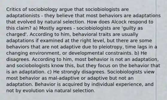 Critics of sociobiology argue that sociobiologists are adaptationists - they believe that most behaviors are adaptations that evolved by natural selection. How does Alcock respond to this claim? a) Mostly agrees - sociobiologists are 'guilty as charged'. According to him, behavioral traits are usually adaptations if examined at the right level, but there are some behaviors that are not adaptive due to pleiotropy, time lags in a changing environment, or developmental constraints. b) He disagrees. According to him, most behavior is not an adaptation, and sociobologists know this, but they focus on the behavior that is an adaptation. c) He strongly disagrees. Sociobiologists view most behavior as mal-adaptive or adaptive but not an adaptation. Behavior is acquired by individual experience, and not by evolution via natural selection.