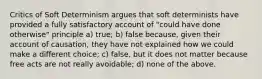 Critics of Soft Determinism argues that soft determinists have provided a fully satisfactory account of "could have done otherwise" principle a) true; b) false because, given their account of causation, they have not explained how we could make a different choice; c) false, but it does not matter because free acts are not really avoidable; d) none of the above.