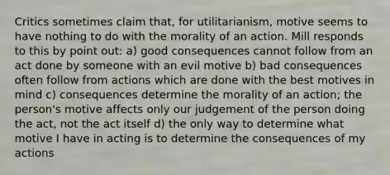 Critics sometimes claim that, for utilitarianism, motive seems to have nothing to do with the morality of an action. Mill responds to this by point out: a) good consequences cannot follow from an act done by someone with an evil motive b) bad consequences often follow from actions which are done with the best motives in mind c) consequences determine the morality of an action; the person's motive affects only our judgement of the person doing the act, not the act itself d) the only way to determine what motive I have in acting is to determine the consequences of my actions