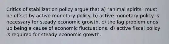 Critics of stabilization policy argue that a) "animal spirits" must be offset by active monetary policy. b) active monetary policy is necessary for steady economic growth. c) the lag problem ends up being a cause of economic fluctuations. d) active fiscal policy is required for steady economic growth.