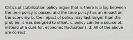 Critics of stabilization policy argue that a. there is a lag between the time policy is passed and the time policy has an impact on the economy. b. the impact of policy may last longer than the problem it was designed to offset. c. policy can be a source of, instead of a cure for, economic fluctuations. d. All of the above are correct