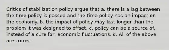 Critics of stabilization policy argue that a. there is a lag between the time policy is passed and the time policy has an impact on the economy. b. the impact of policy may last longer than the problem it was designed to offset. c. policy can be a source of, instead of a cure for, economic fluctuations. d. All of the above are correct