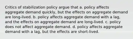 Critics of stabilization policy argue that a. policy affects aggregate demand quickly, but the effects on aggregate demand are long-lived. b. policy affects aggregate demand with a lag, and the effects on aggregate demand are long-lived. c. policy does not affect aggregate demand. d. policy affects aggregate demand with a lag, but the effects are short-lived.