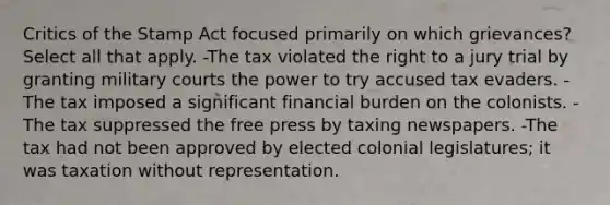 Critics of the Stamp Act focused primarily on which grievances? Select all that apply. -The tax violated the right to a jury trial by granting military courts the power to try accused tax evaders. -The tax imposed a significant financial burden on the colonists. -The tax suppressed the free press by taxing newspapers. -The tax had not been approved by elected colonial legislatures; it was taxation without representation.