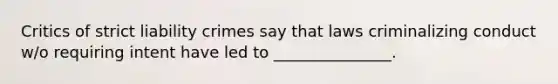 Critics of strict liability crimes say that laws criminalizing conduct w/o requiring intent have led to _______________.