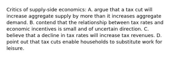 Critics of supply-side economics: A. argue that a tax cut will increase aggregate supply by more than it increases aggregate demand. B. contend that the relationship between tax rates and economic incentives is small and of uncertain direction. C. believe that a decline in tax rates will increase tax revenues. D. point out that tax cuts enable households to substitute work for leisure.