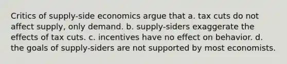 Critics of supply-side economics argue that a. tax cuts do not affect supply, only demand. b. supply-siders exaggerate the effects of tax cuts. c. incentives have no effect on behavior. d. the goals of supply-siders are not supported by most economists.