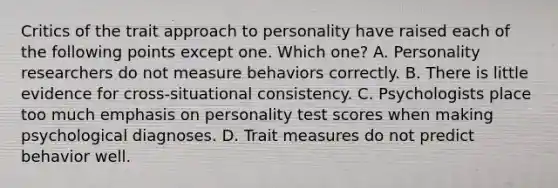 Critics of the trait approach to personality have raised each of the following points except one. Which one? A. Personality researchers do not measure behaviors correctly. B. There is little evidence for cross‑situational consistency. C. Psychologists place too much emphasis on personality test scores when making psychological diagnoses. D. Trait measures do not predict behavior well.