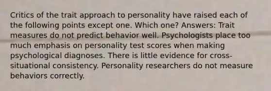 Critics of the trait approach to personality have raised each of the following points except one. Which one? Answers: Trait measures do not predict behavior well. Psychologists place too much emphasis on personality test scores when making psychological diagnoses. There is little evidence for cross-situational consistency. Personality researchers do not measure behaviors correctly.