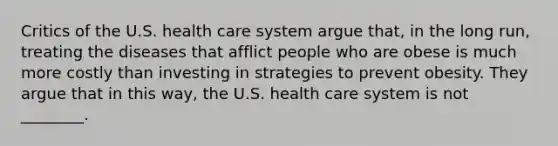 Critics of the U.S. health care system argue that, in the long run, treating the diseases that afflict people who are obese is much more costly than investing in strategies to prevent obesity. They argue that in this way, the U.S. health care system is not ________.