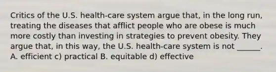 Critics of the U.S. health-care system argue that, in the long run, treating the diseases that afflict people who are obese is much more costly than investing in strategies to prevent obesity. They argue that, in this way, the U.S. health-care system is not ______. A. efficient c) practical B. equitable d) effective