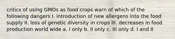 critics of using GMOs as food crops warn of which of the following dangers I. introduction of new allergens into the food supply II. loss of genetic diversity in crops III. decreases in food production world wide a. I only b. II only c. III only d. I and II