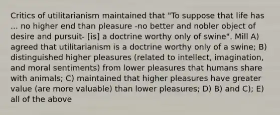 Critics of utilitarianism maintained that "To suppose that life has ... no higher end than pleasure -no better and nobler object of desire and pursuit- [is] a doctrine worthy only of swine". Mill A) agreed that utilitarianism is a doctrine worthy only of a swine; B) distinguished higher pleasures (related to intellect, imagination, and moral sentiments) from lower pleasures that humans share with animals; C) maintained that higher pleasures have greater value (are more valuable) than lower pleasures; D) B) and C); E) all of the above