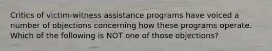 Critics of victim-witness assistance programs have voiced a number of objections concerning how these programs operate. Which of the following is NOT one of those objections?