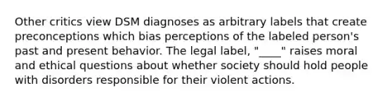 Other critics view DSM diagnoses as arbitrary labels that create preconceptions which bias perceptions of the labeled person's past and present behavior. The legal label, "____" raises moral and ethical questions about whether society should hold people with disorders responsible for their violent actions.