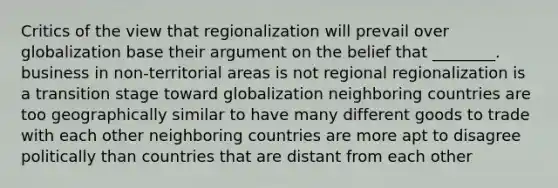 Critics of the view that regionalization will prevail over globalization base their argument on the belief that ________. business in non-territorial areas is not regional regionalization is a transition stage toward globalization neighboring countries are too geographically similar to have many different goods to trade with each other neighboring countries are more apt to disagree politically than countries that are distant from each other