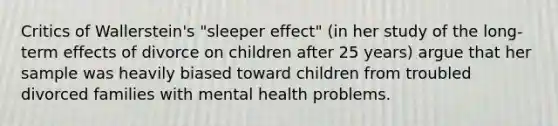 Critics of Wallerstein's "sleeper effect" (in her study of the long-term effects of divorce on children after 25 years) argue that her sample was heavily biased toward children from troubled divorced families with mental health problems.