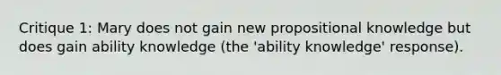 Critique 1: Mary does not gain new propositional knowledge but does gain ability knowledge (the 'ability knowledge' response).