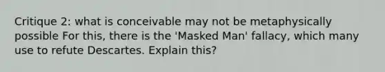 Critique 2: what is conceivable may not be metaphysically possible For this, there is the 'Masked Man' fallacy, which many use to refute Descartes. Explain this?