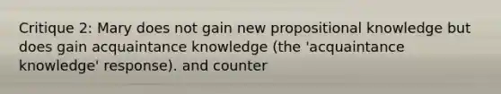 Critique 2: Mary does not gain new propositional knowledge but does gain acquaintance knowledge (the 'acquaintance knowledge' response). and counter