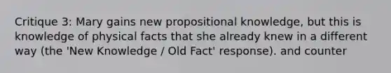 Critique 3: Mary gains new propositional knowledge, but this is knowledge of physical facts that she already knew in a different way (the 'New Knowledge / Old Fact' response). and counter