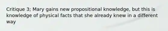 Critique 3; Mary gains new propositional knowledge, but this is knowledge of physical facts that she already knew in a different way