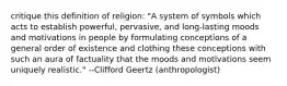 critique this definition of religion: "A system of symbols which acts to establish powerful, pervasive, and long-lasting moods and motivations in people by formulating conceptions of a general order of existence and clothing these conceptions with such an aura of factuality that the moods and motivations seem uniquely realistic." --Clifford Geertz (anthropologist)