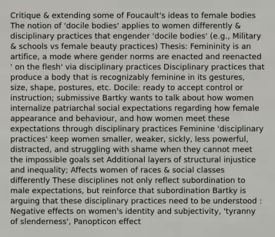 Critique & extending some of Foucault's ideas to female bodies The notion of 'docile bodies' applies to women differently & disciplinary practices that engender 'docile bodies' (e.g., Military & schools vs female beauty practices) Thesis: Femininity is an artifice, a mode where gender norms are enacted and reenacted ' on the flesh' via disciplinary practices Disciplinary practices that produce a body that is recognizably feminine in its gestures, size, shape, postures, etc. Docile: ready to accept control or instruction; submissive Bartky wants to talk about how women internalize patriarchal social expectations regarding how female appearance and behaviour, and how women meet these expectations through disciplinary practices Feminine 'disciplinary practices' keep women smaller, weaker, sickly, less powerful, distracted, and struggling with shame when they cannot meet the impossible goals set Additional layers of structural injustice and inequality; Affects women of races & social classes differently These disciplines not only reflect subordination to male expectations, but reinforce that subordination Bartky is arguing that these disciplinary practices need to be understood : Negative effects on women's identity and subjectivity, 'tyranny of slenderness', Panopticon effect