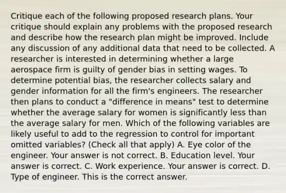 Critique each of the following proposed research plans. Your critique should explain any problems with the proposed research and describe how the research plan might be improved. Include any discussion of any additional data that need to be collected. A researcher is interested in determining whether a large aerospace firm is guilty of gender bias in setting wages. To determine potential​ bias, the researcher collects salary and gender information for all the​ firm's engineers. The researcher then plans to conduct a​ "difference in​ means" test to determine whether the average salary for women is significantly less than the average salary for men. Which of the following variables are likely useful to add to the regression to control for important omitted​ variables? ​(Check all that apply​) A. Eye color of the engineer. Your answer is not correct. B. Education level. Your answer is correct. C. Work experience. Your answer is correct. D. Type of engineer. This is the correct answer.