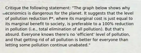 Critique the following statement: "The graph below shows why economics is dangerous for the planet. It suggests that the level of pollution reduction P*, where its marginal cost is just equal to its marginal benefit to society, is preferable to a 100% reduction in pollution (i.e., total elimination of all pollution). But that's absurd. Everyone knows there's no 'efficient' level of pollution, and that getting rid of all pollution is better for everyone than letting some pollution continue unabated."