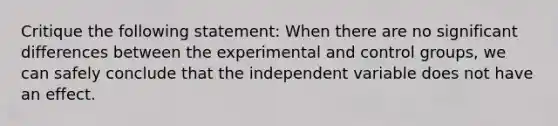 Critique the following statement: When there are no significant differences between the experimental and control groups, we can safely conclude that the independent variable does not have an effect.