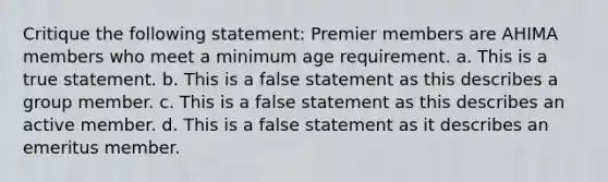 Critique the following statement: Premier members are AHIMA members who meet a minimum age requirement. a. This is a true statement. b. This is a false statement as this describes a group member. c. This is a false statement as this describes an active member. d. This is a false statement as it describes an emeritus member.