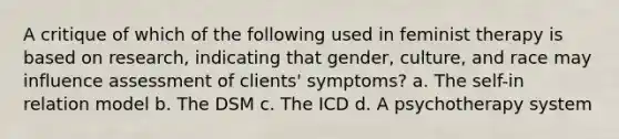 A critique of which of the following used in feminist therapy is based on research, indicating that gender, culture, and race may influence assessment of clients' symptoms? a. The self-in relation model b. The DSM c. The ICD d. A psychotherapy system