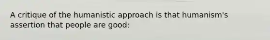 A critique of the humanistic approach is that humanism's assertion that people are good: