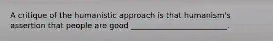 A critique of the humanistic approach is that humanism's assertion that people are good _________________________.