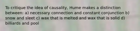 To critique the idea of causality, Hume makes a distinction between: a) necessary connection and constant conjunction b) snow and sleet c) wax that is melted and wax that is solid d) billiards and pool