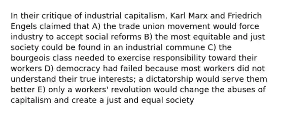 In their critique of industrial capitalism, Karl Marx and Friedrich Engels claimed that A) the trade union movement would force industry to accept social reforms B) the most equitable and just society could be found in an industrial commune C) the bourgeois class needed to exercise responsibility toward their workers D) democracy had failed because most workers did not understand their true interests; a dictatorship would serve them better E) only a workers' revolution would change the abuses of capitalism and create a just and equal society