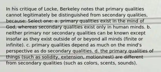 In his critique of Locke, Berkeley notes that primary qualities cannot legitimately be distinguished from secondary qualities, because: Select one: a. primary qualities exist in the mind of God, whereas secondary qualities exist only in human minds. b. neither primary nor secondary qualities can be known except insofar as they exist outside of or beyond all minds (finite or infinite). c. primary qualities depend as much on the mind's perspective as do secondary qualities. d. the primary qualities of things (such as solidity, extension, motion/rest) are different from secondary qualities (such as colors, scents, sounds).