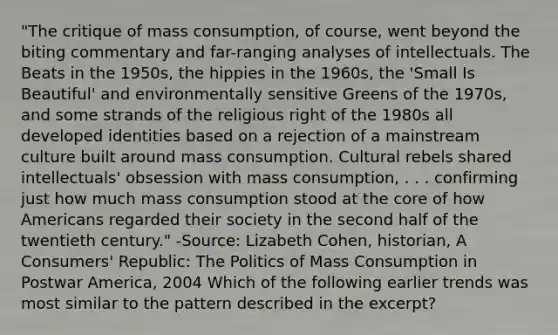 "The critique of mass consumption, of course, went beyond the biting commentary and far-ranging analyses of intellectuals. The Beats in the 1950s, the hippies in the 1960s, the 'Small Is Beautiful' and environmentally sensitive Greens of the 1970s, and some strands of the religious right of the 1980s all developed identities based on a rejection of a mainstream culture built around mass consumption. Cultural rebels shared intellectuals' obsession with mass consumption, . . . confirming just how much mass consumption stood at the core of how Americans regarded their society in the second half of the twentieth century." -Source: Lizabeth Cohen, historian, A Consumers' Republic: The Politics of Mass Consumption in Postwar America, 2004 Which of the following earlier trends was most similar to the pattern described in the excerpt?