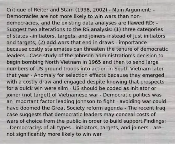 Critique of Reiter and Stam (1998, 2002) - Main Argument: - Democracies are not more likely to win wars than non-democracies, and the existing data analyses are flawed RD: - Suggest two alterations to the RS analysis: (1) three categories of states - initiators, targets, and joiners instead of just initiators and targets; (2) add wars that end in draws - importance because costly stalemates can threaten the tenure of democratic leaders - Case study of the Johnson administration's decision to begin bombing North Vietnam in 1965 and then to send large numbers of US ground troops into action in South Vietnam later that year - Anomaly for selection effects because they emerged with a costly draw and engaged despite knowing that prospects for a quick win were slim - US should be coded as initiator or joiner (not target) of Vietnamese war - Democratic politics was an important factor leading Johnson to fight - avoiding war could have doomed the Great Society reform agenda - The recent Iraq case suggests that democratic leaders may conceal costs of wars of choice from the public in order to build support Findings: - Democracies of all types - initiators, targets, and joiners - are not significantly more likely to win war