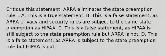 Critique this statement: ARRA eliminates the state preemption rule: . A. This is a true statement. B. This is a false statement, as ARRA privacy and security rules are subject to the same state preemption as HIPAA. C. This is a false statement, as HIPAA is still subject to the state preemption rule but ARRA is not. D. This is a false statement, as ARRA is subject to the state preemption rule but HIPAA is not.