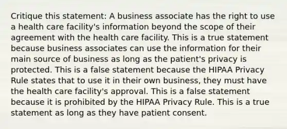 Critique this statement: A business associate has the right to use a health care facility's information beyond the scope of their agreement with the health care facility. This is a true statement because business associates can use the information for their main source of business as long as the patient's privacy is protected. This is a false statement because the HIPAA Privacy Rule states that to use it in their own business, they must have the health care facility's approval. This is a false statement because it is prohibited by the HIPAA Privacy Rule. This is a true statement as long as they have patient consent.