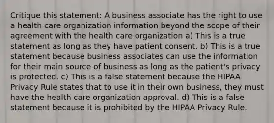 Critique this statement: A business associate has the right to use a health care organization information beyond the scope of their agreement with the health care organization a) This is a true statement as long as they have patient consent. b) This is a true statement because business associates can use the information for their main source of business as long as the patient's privacy is protected. c) This is a false statement because the HIPAA Privacy Rule states that to use it in their own business, they must have the health care organization approval. d) This is a false statement because it is prohibited by the HIPAA Privacy Rule.