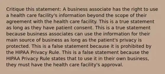 Critique this statement: A business associate has the right to use a health care facility's information beyond the scope of their agreement with the health care facility. This is a true statement as long as they have patient consent. This is a true statement because business associates can use the information for their main source of business as long as the patient's privacy is protected. This is a false statement because it is prohibited by the HIPAA Privacy Rule. This is a false statement because the HIPAA Privacy Rule states that to use it in their own business, they must have the health care facility's approval.